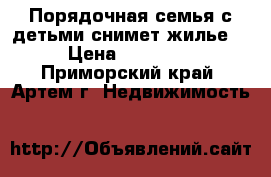 Порядочная семья с детьми снимет жилье  › Цена ­ 15 000 - Приморский край, Артем г. Недвижимость »    